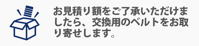 お見積り額をご了承いただけましたら、交換用のベルトをお取り寄せします